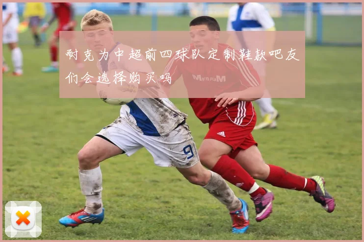 耐克为中超前四球队定制鞋款吧友们会选择购买吗