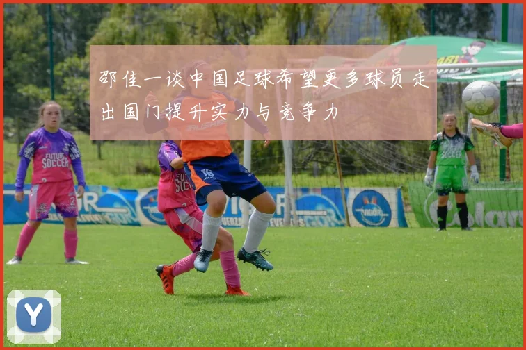 邵佳一谈中国足球希望更多球员走出国门提升实力与竞争力