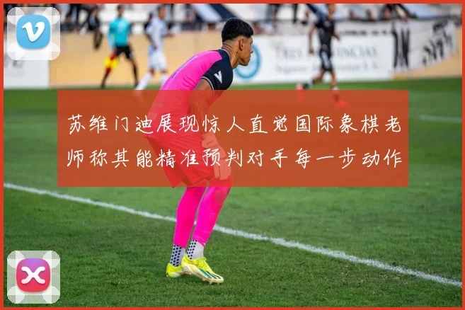 苏维门迪展现惊人直觉国际象棋老师称其能精准预判对手每一步动作