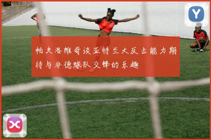 帕夫洛维奇谈亚特兰大反击能力期待与非德球队交锋的乐趣