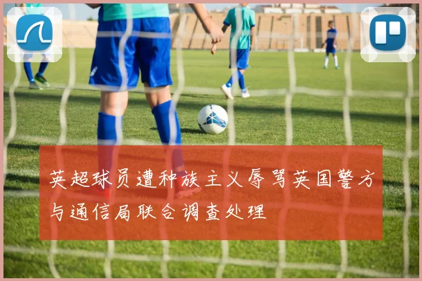 英超球员遭种族主义辱骂英国警方与通信局联合调查处理