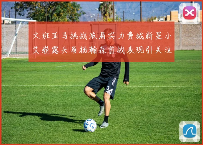 文班亚马挑战浓眉实力费城新星小艾崭露头角杨瀚森首战表现引关注