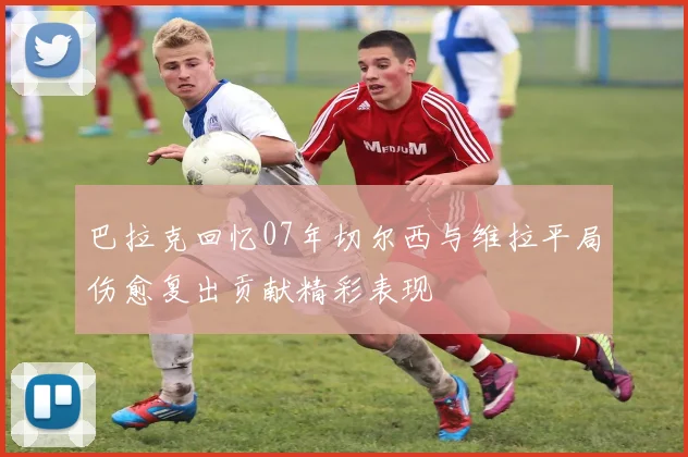 巴拉克回忆07年切尔西与维拉平局伤愈复出贡献精彩表现