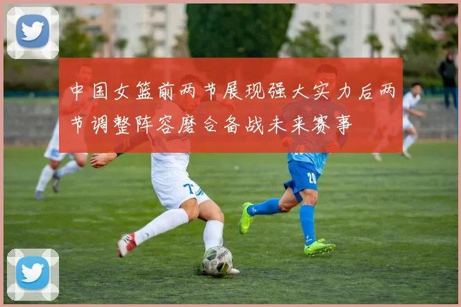 中国女篮前两节展现强大实力后两节调整阵容磨合备战未来赛事