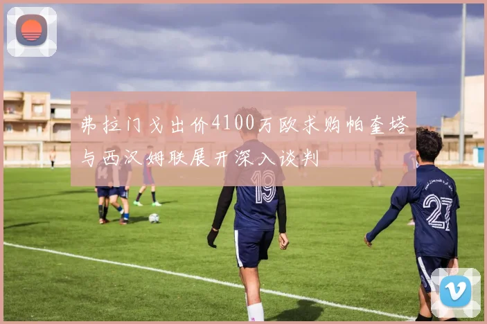 弗拉门戈出价4100万欧求购帕奎塔与西汉姆联展开深入谈判