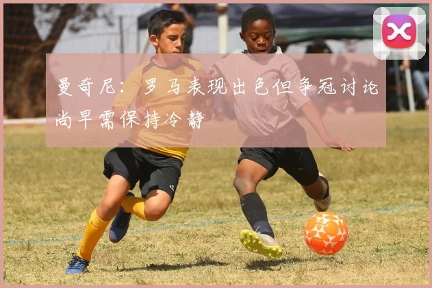 曼奇尼：罗马表现出色但争冠讨论尚早需保持冷静