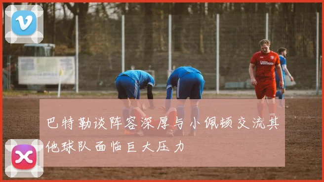 巴特勒谈阵容深厚与小佩顿交流其他球队面临巨大压力