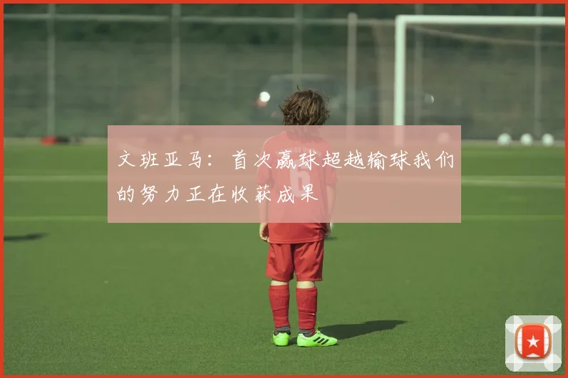 文班亚马：首次赢球超越输球我们的努力正在收获成果