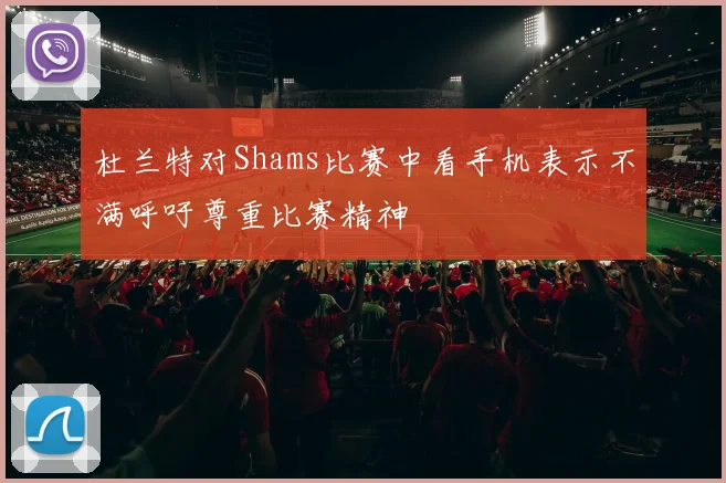 杜兰特对Shams比赛中看手机表示不满呼吁尊重比赛精神