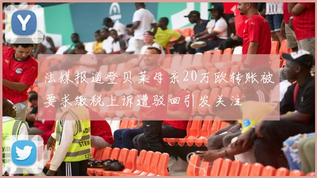 法媒报道登贝莱母亲20万欧转账被要求缴税上诉遭驳回引发关注