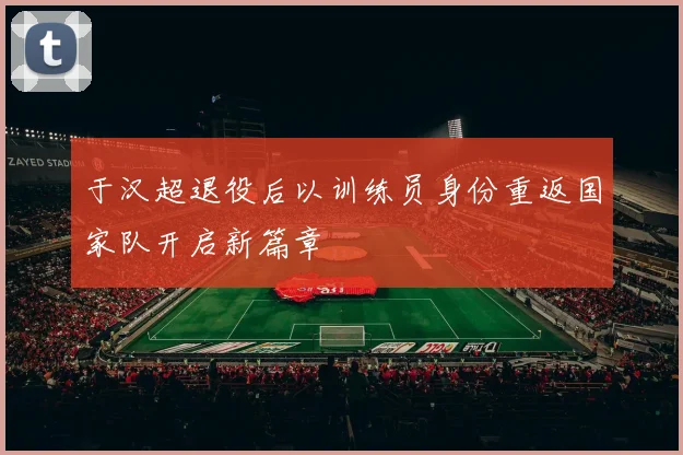 于汉超退役后以训练员身份重返国家队开启新篇章
