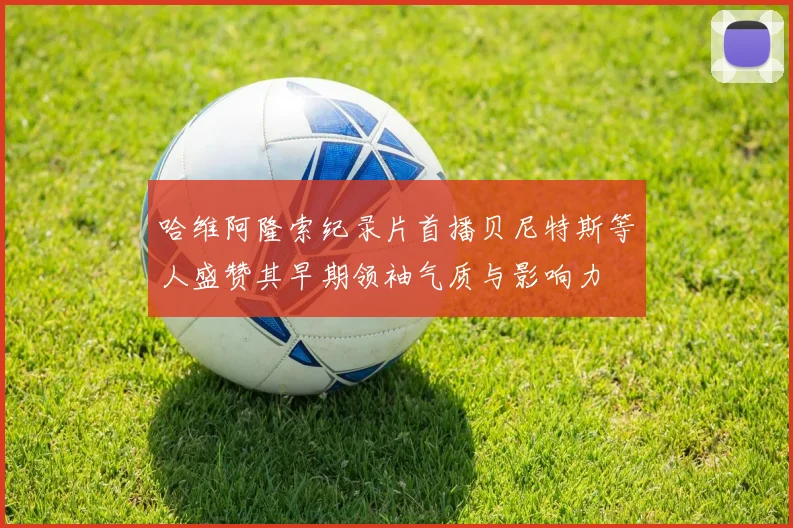 哈维阿隆索纪录片首播贝尼特斯等人盛赞其早期领袖气质与影响力