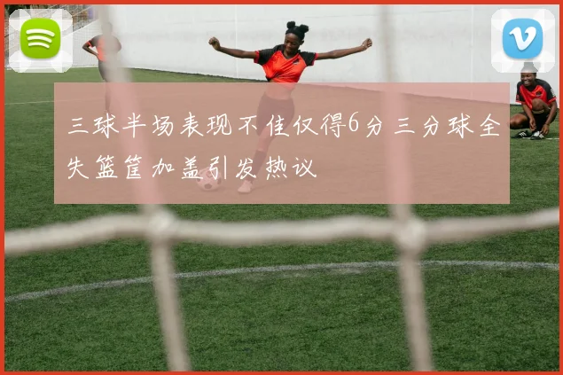 三球半场表现不佳仅得6分三分球全失篮筐加盖引发热议