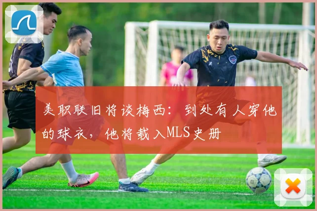 美职联旧将谈梅西：到处有人穿他的球衣，他将载入MLS史册