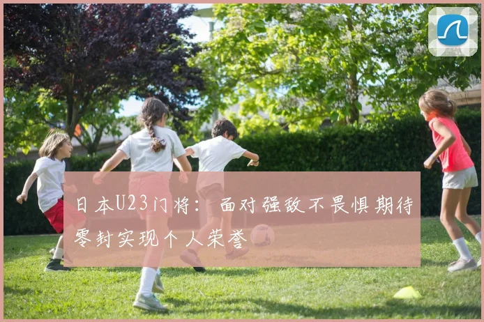 日本U23门将：面对强敌不畏惧期待零封实现个人荣誉