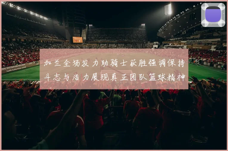 加兰全场发力助骑士获胜强调保持斗志与活力展现真正团队篮球精神