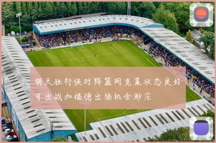 明天独行侠对阵篮网克莱状态良好可出战加福德出场机会渺茫