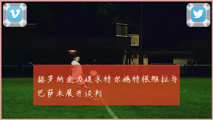 赫罗纳全力追求特尔施特根维拉与巴萨未展开谈判