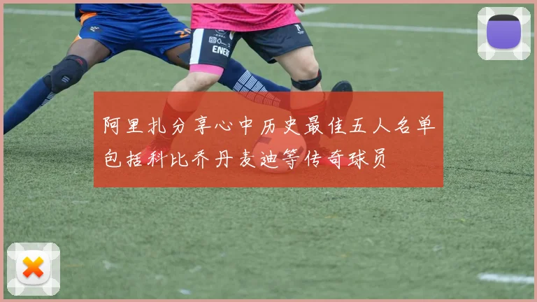 阿里扎分享心中历史最佳五人名单包括科比乔丹麦迪等传奇球员