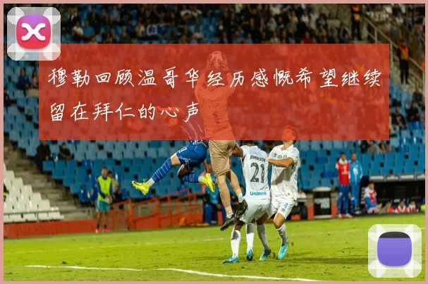 穆勒回顾温哥华经历感慨希望继续留在拜仁的心声