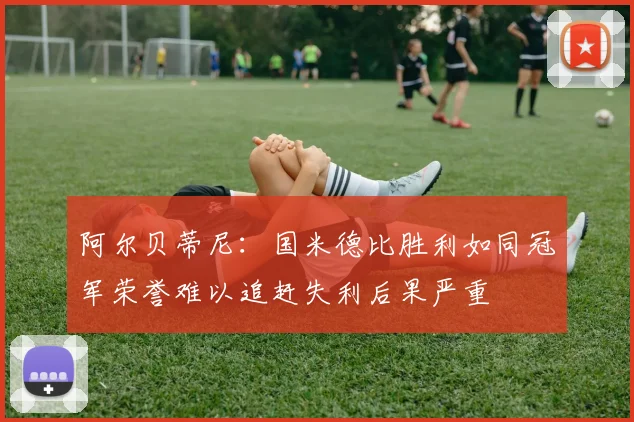 阿尔贝蒂尼：国米德比胜利如同冠军荣誉难以追赶失利后果严重