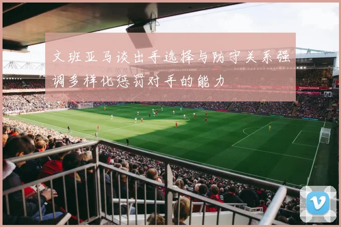 文班亚马谈出手选择与防守关系强调多样化惩罚对手的能力