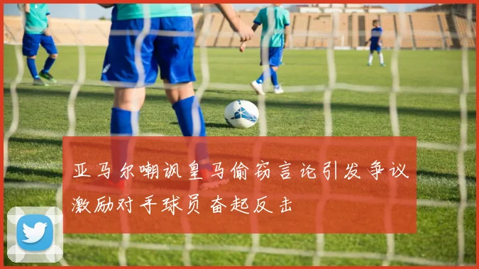 亚马尔嘲讽皇马偷窃言论引发争议激励对手球员奋起反击