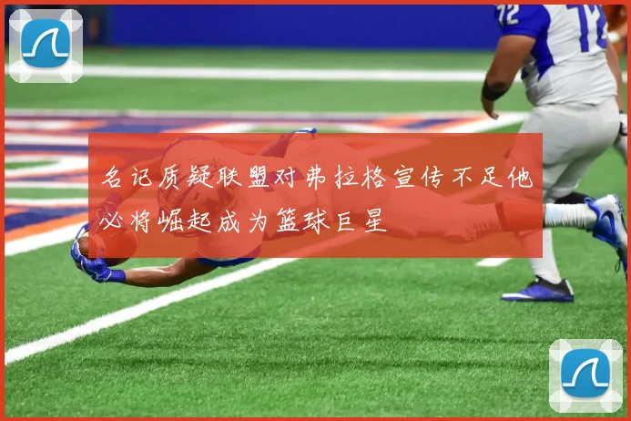 名记质疑联盟对弗拉格宣传不足他必将崛起成为篮球巨星