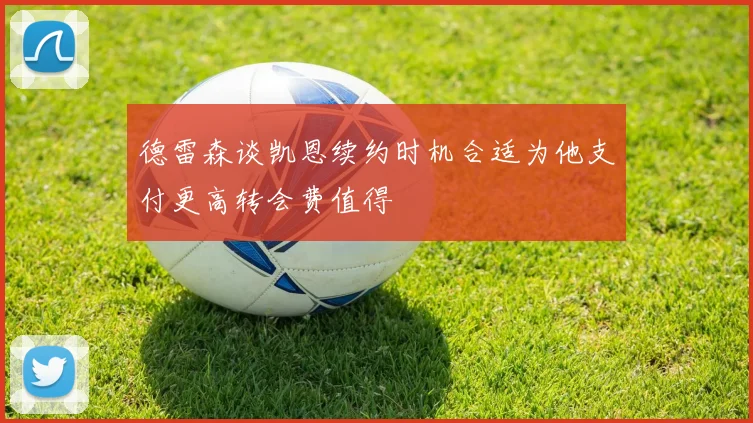 德雷森谈凯恩续约时机合适为他支付更高转会费值得