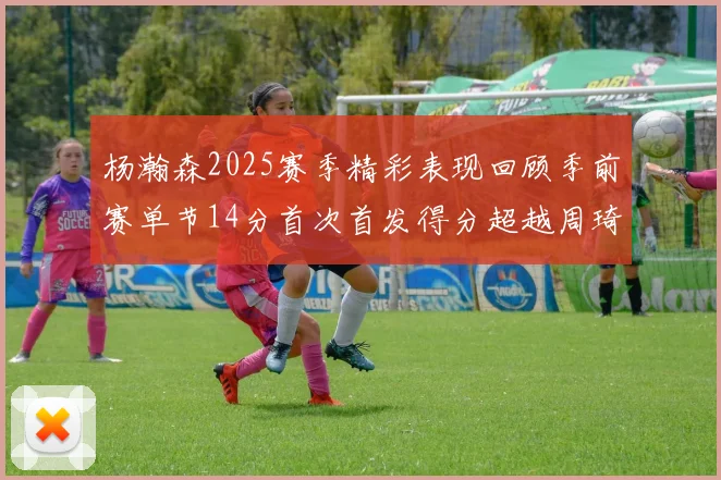 杨瀚森2025赛季精彩表现回顾季前赛单节14分首次首发得分超越周琦